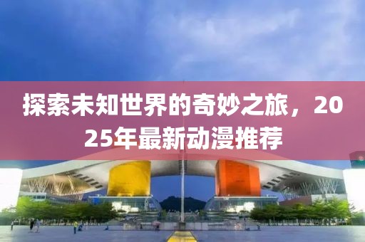 探索未知世界的奇妙之旅，2025年最新動(dòng)漫推薦