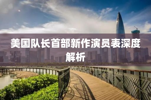 美國(guó)隊(duì)長(zhǎng)首部新作演員表深度解析