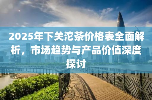 2025年下關(guān)沱茶價(jià)格表全面解析，市場趨勢與產(chǎn)品價(jià)值深度探討