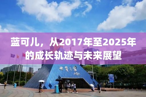藍(lán)可兒，從2017年至2025年的成長軌跡與未來展望