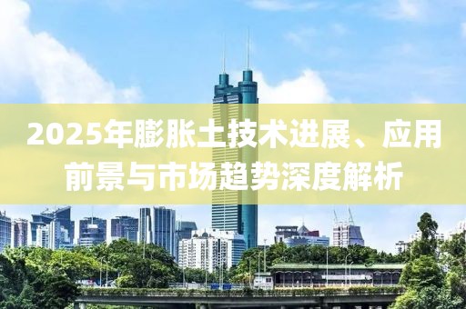 2025年膨脹土技術進展、應用前景與市場趨勢深度解析