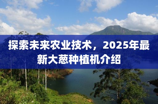 探索未來(lái)農(nóng)業(yè)技術(shù)，2025年最新大蔥種植機(jī)介紹