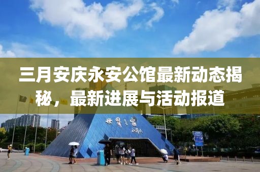 三月安慶永安公館最新動(dòng)態(tài)揭秘，最新進(jìn)展與活動(dòng)報(bào)道