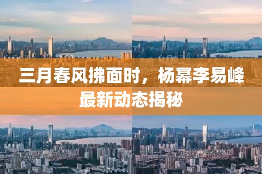 三月春風(fēng)拂面時(shí)，楊冪李易峰最新動(dòng)態(tài)揭秘
