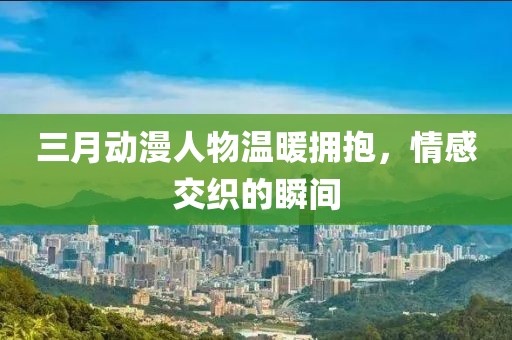 三月動漫人物溫暖擁抱，情感交織的瞬間
