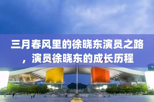 三月春風(fēng)里的徐曉東演員之路，演員徐曉東的成長歷程