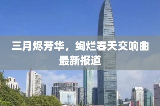 三月?tīng)a芳華，絢爛春天交響曲最新報(bào)道