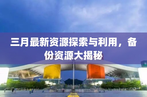 三月最新資源探索與利用，備份資源大揭秘