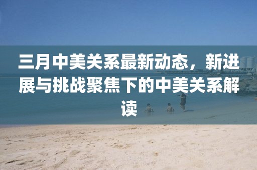 三月中美關(guān)系最新動(dòng)態(tài)，新進(jìn)展與挑戰(zhàn)聚焦下的中美關(guān)系解讀