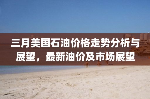 三月美國石油價格走勢分析與展望，最新油價及市場展望