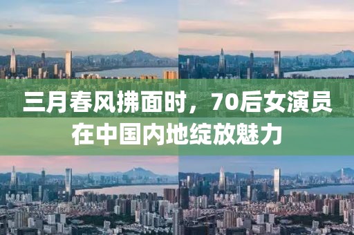 三月春風(fēng)拂面時(shí)，70后女演員在中國內(nèi)地綻放魅力