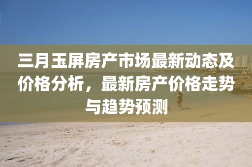 三月玉屏房產市場最新動態(tài)及價格分析，最新房產價格走勢與趨勢預測