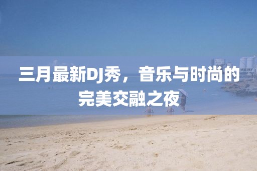 三月最新DJ秀，音樂(lè)與時(shí)尚的完美交融之夜