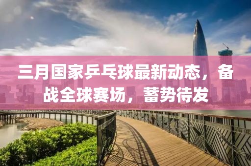 三月國(guó)家乒乓球最新動(dòng)態(tài)，備戰(zhàn)全球賽場(chǎng)，蓄勢(shì)待發(fā)