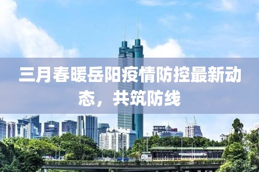 三月春暖岳陽疫情防控最新動態(tài)，共筑防線