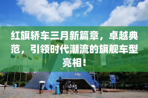 紅旗轎車三月新篇章，卓越典范，引領(lǐng)時(shí)代潮流的旗艦車型亮相！