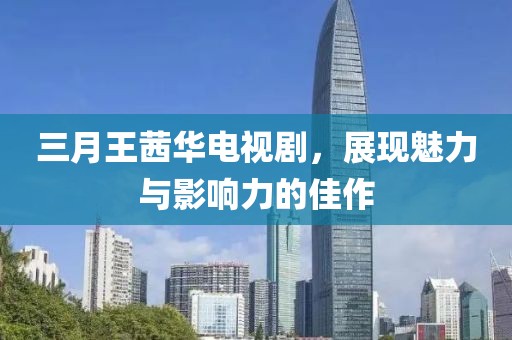 三月王茜華電視劇，展現(xiàn)魅力與影響力的佳作