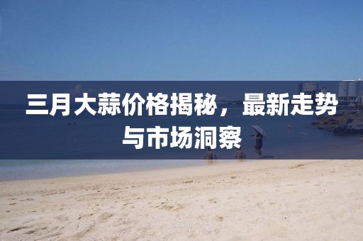三月大蒜價格揭秘，最新走勢與市場洞察