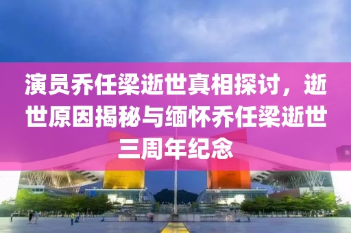 演員喬任梁逝世真相探討，逝世原因揭秘與緬懷喬任梁逝世三周年紀(jì)念