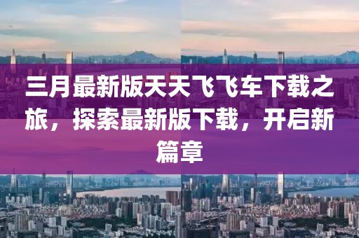 三月最新版天天飛飛車下載之旅，探索最新版下載，開啟新篇章
