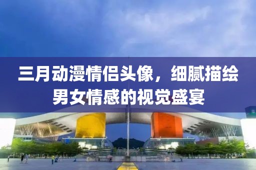 三月動(dòng)漫情侶頭像，細(xì)膩描繪男女情感的視覺盛宴