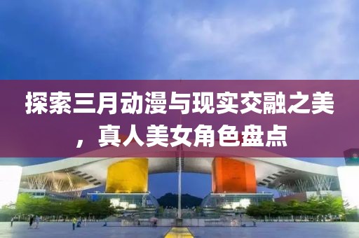 探索三月動漫與現(xiàn)實交融之美，真人美女角色盤點