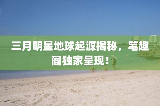 三月明星地球起源揭秘，筆趣閣獨(dú)家呈現(xiàn)！