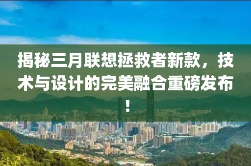 揭秘三月聯(lián)想拯救者新款，技術與設計的完美融合重磅發(fā)布！