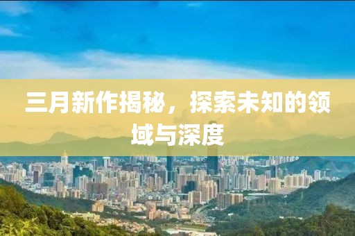 三月新作揭秘，探索未知的領(lǐng)域與深度