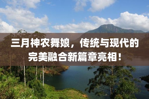三月神農(nóng)舞娘，傳統(tǒng)與現(xiàn)代的完美融合新篇章亮相！