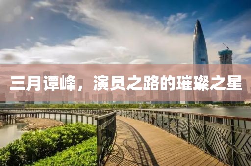 三月譚峰，演員之路的璀璨之星