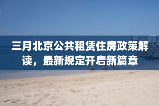 三月北京公共租賃住房政策解讀，最新規(guī)定開啟新篇章