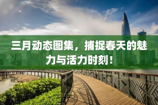 三月動(dòng)態(tài)圖集，捕捉春天的魅力與活力時(shí)刻！