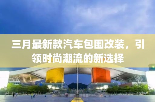 三月最新款汽車包圍改裝，引領(lǐng)時尚潮流的新選擇