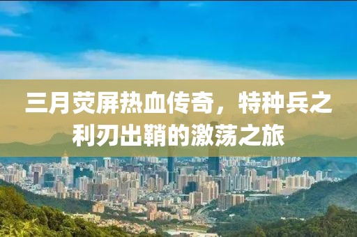 三月熒屏熱血傳奇，特種兵之利刃出鞘的激蕩之旅