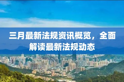 三月最新法規(guī)資訊概覽，全面解讀最新法規(guī)動態(tài)