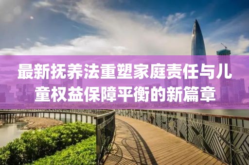 最新?lián)狃B(yǎng)法重塑家庭責(zé)任與兒童權(quán)益保障平衡的新篇章