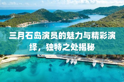 三月石島演員的魅力與精彩演繹，獨特之處揭秘
