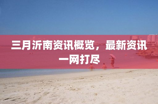 三月沂南資訊概覽，最新資訊一網(wǎng)打盡