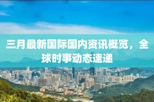 三月最新國際國內(nèi)資訊概覽，全球時事動態(tài)速遞