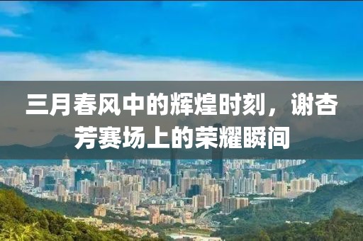三月春風(fēng)中的輝煌時(shí)刻，謝杏芳賽場(chǎng)上的榮耀瞬間