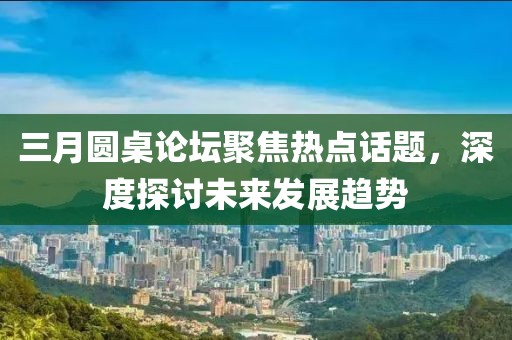 三月圓桌論壇聚焦熱點(diǎn)話題，深度探討未來發(fā)展趨勢(shì)