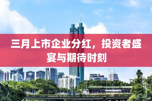 三月上市企業(yè)分紅，投資者盛宴與期待時(shí)刻