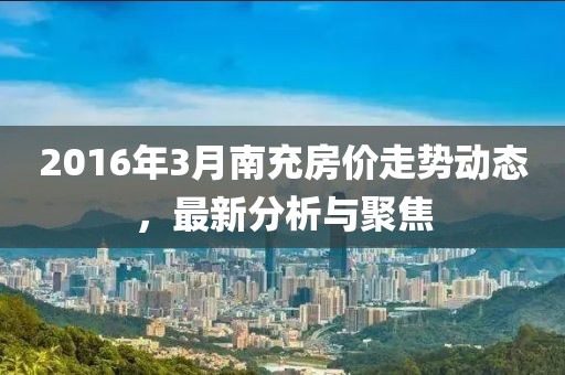 2016年3月南充房價(jià)走勢動(dòng)態(tài)，最新分析與聚焦