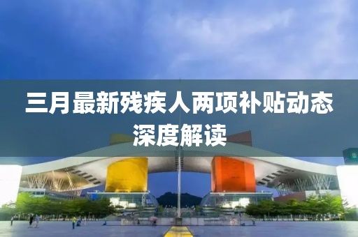 三月最新殘疾人兩項(xiàng)補(bǔ)貼動(dòng)態(tài)深度解讀