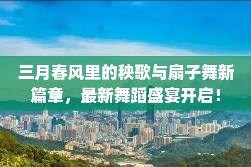 三月春風(fēng)里的秧歌與扇子舞新篇章，最新舞蹈盛宴開啟！