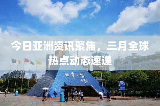 今日亞洲資訊聚焦，三月全球熱點動態(tài)速遞