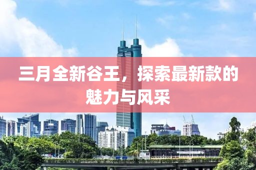三月全新谷王，探索最新款的魅力與風(fēng)采