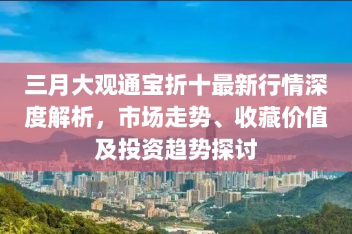 三月大觀通寶折十最新行情深度解析，市場走勢、收藏價值及投資趨勢探討