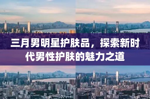 三月男明星護(hù)膚品，探索新時(shí)代男性護(hù)膚的魅力之道